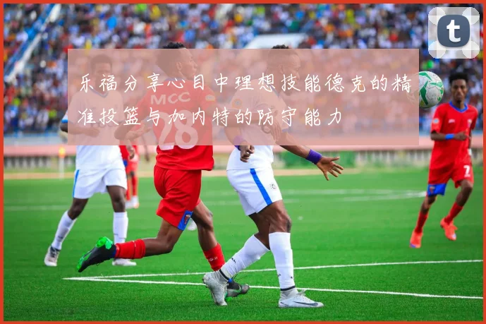 乐福分享心目中理想技能德克的精准投篮与加内特的防守能力