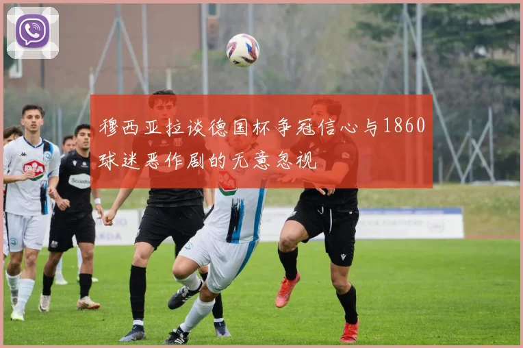 穆西亚拉谈德国杯争冠信心与1860球迷恶作剧的无意忽视