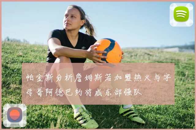 帕金斯分析詹姆斯若加盟热火与字母哥阿德巴约将成东部强队