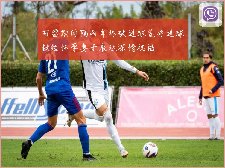 布雷默时隔两年终破进球荒将进球献给怀孕妻子表达深情祝福