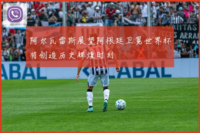 阿尔瓦雷斯展望阿根廷卫冕世界杯将创造历史辉煌时刻