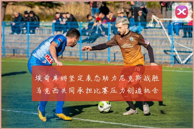 埃奇库姆坚定表态助力尼克斯战胜马克西共同承担比赛压力创造机会