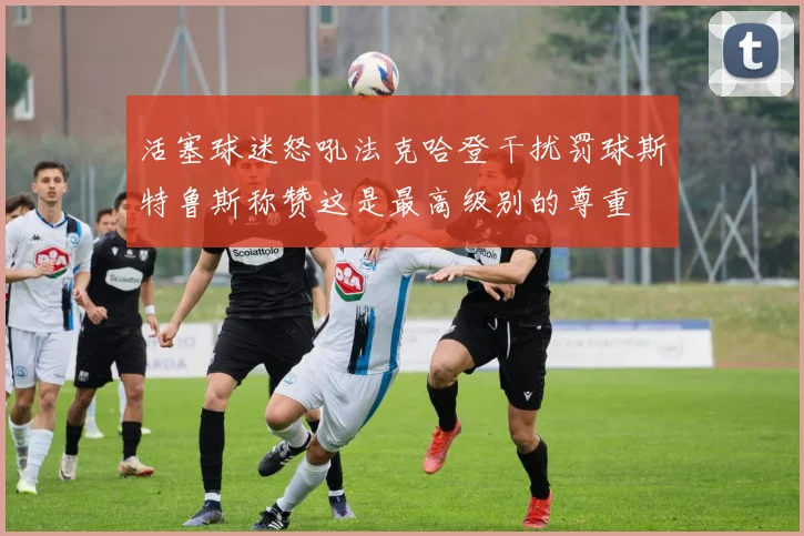 活塞球迷怒吼法克哈登干扰罚球斯特鲁斯称赞这是最高级别的尊重