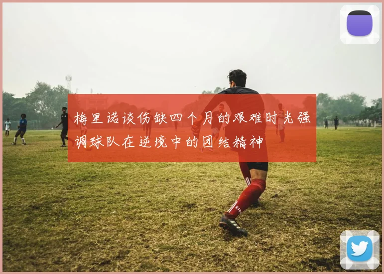 梅里诺谈伤缺四个月的艰难时光强调球队在逆境中的团结精神