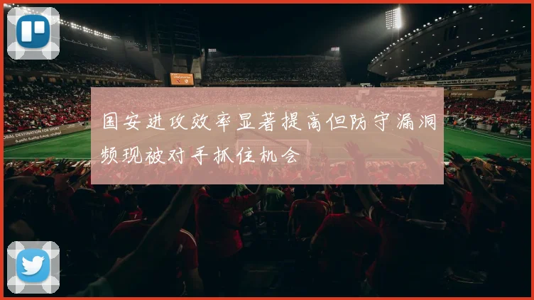 国安进攻效率显著提高但防守漏洞频现被对手抓住机会