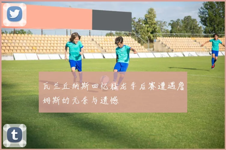 瓦兰丘纳斯回忆猛龙季后赛遭遇詹姆斯的无奈与遗憾