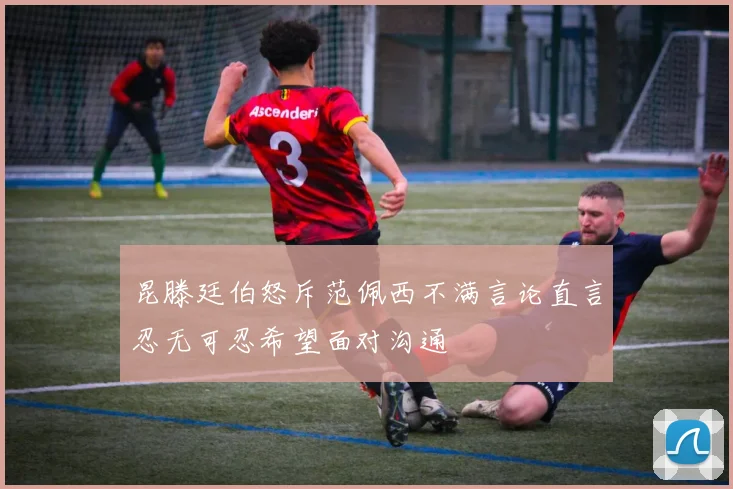 昆滕廷伯怒斥范佩西不满言论直言忍无可忍希望面对沟通