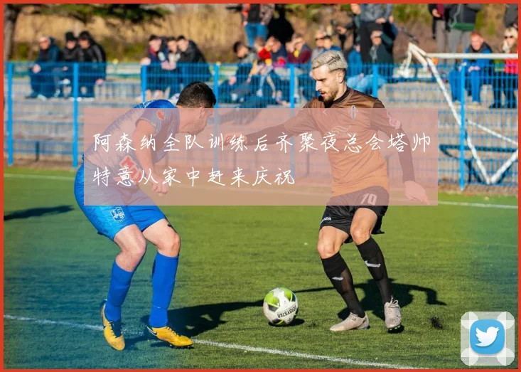 阿森纳全队训练后齐聚夜总会塔帅特意从家中赶来庆祝