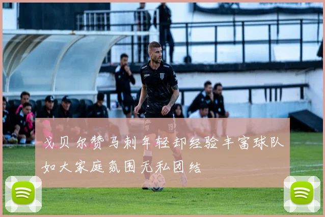 戈贝尔赞马刺年轻却经验丰富球队如大家庭氛围无私团结