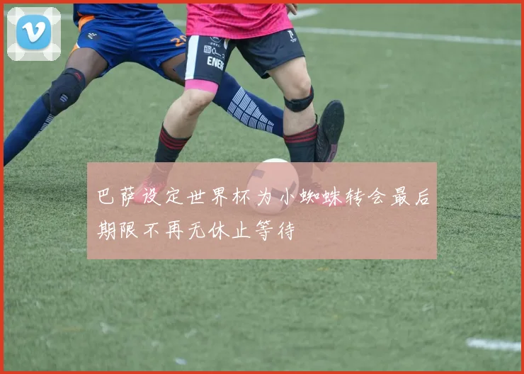 巴萨设定世界杯为小蜘蛛转会最后期限不再无休止等待