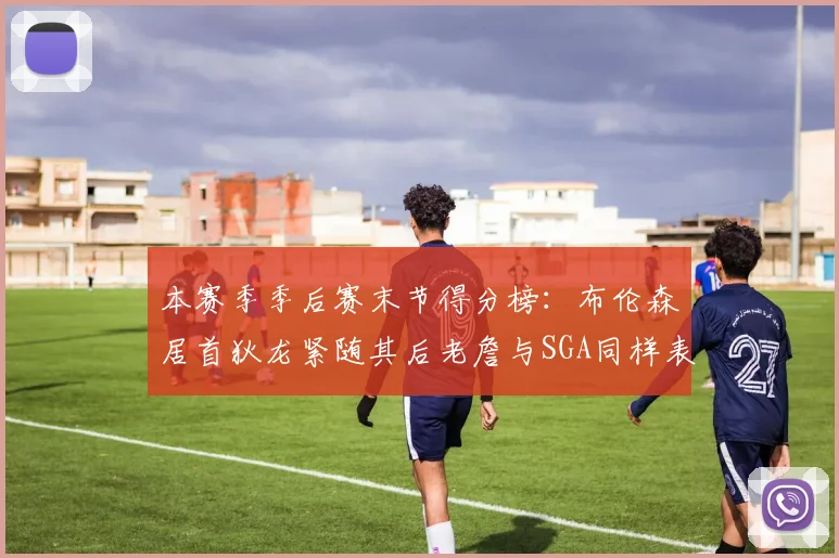 本赛季季后赛末节得分榜：布伦森居首狄龙紧随其后老詹与SGA同样表现出色