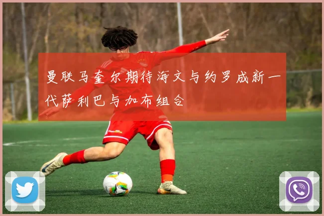 曼联马奎尔期待海文与约罗成新一代萨利巴与加布组合