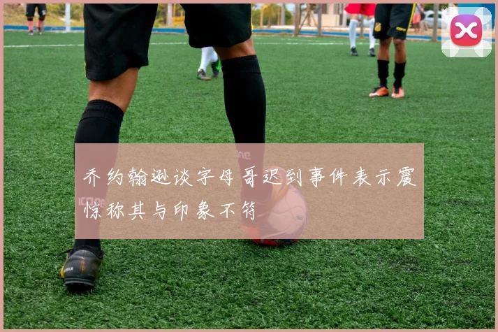 乔约翰逊谈字母哥迟到事件表示震惊称其与印象不符