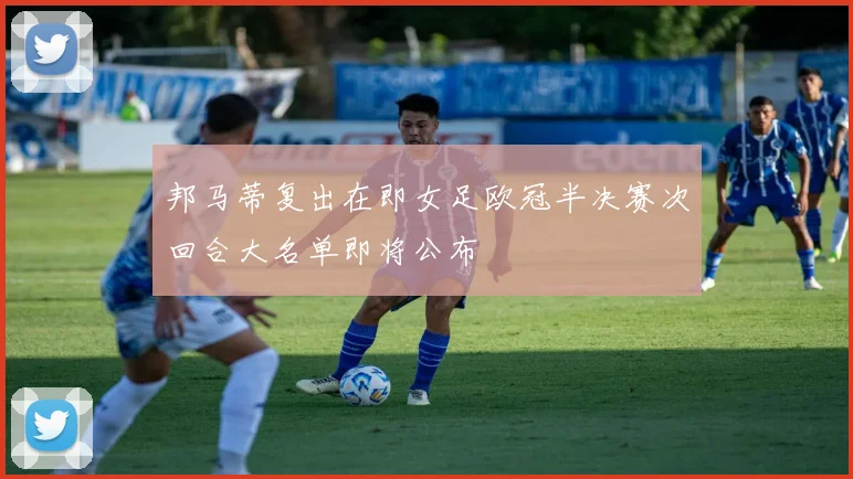 邦马蒂复出在即女足欧冠半决赛次回合大名单即将公布