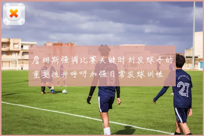 詹姆斯强调比赛关键时刻发球手的重要性并呼吁加强日常发球训练