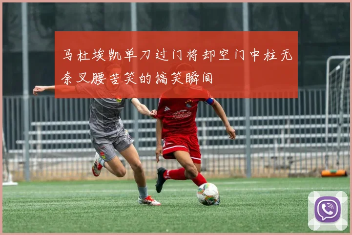 马杜埃凯单刀过门将却空门中柱无奈叉腰苦笑的搞笑瞬间