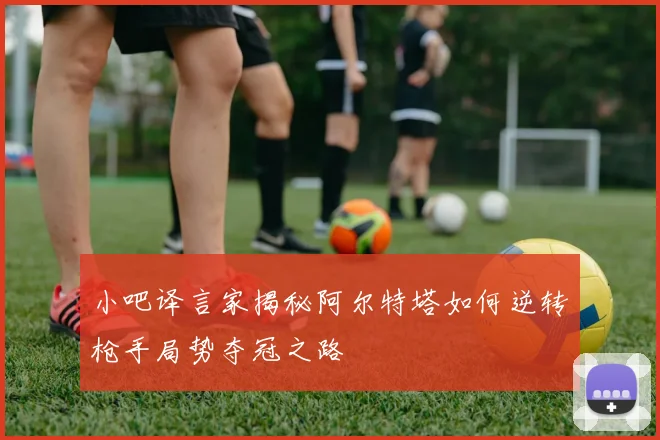 小吧译言家揭秘阿尔特塔如何逆转枪手局势夺冠之路