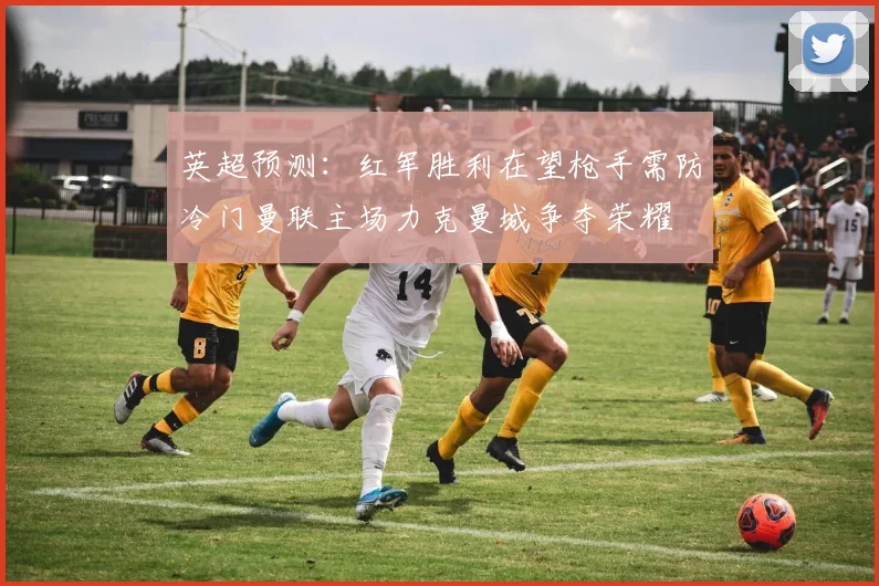 英超预测：红军胜利在望枪手需防冷门曼联主场力克曼城争夺荣耀