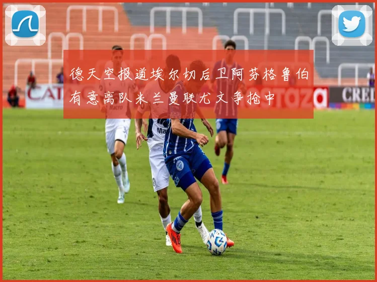 德天空报道埃尔切后卫阿芬格鲁伯有意离队米兰曼联尤文争抢中