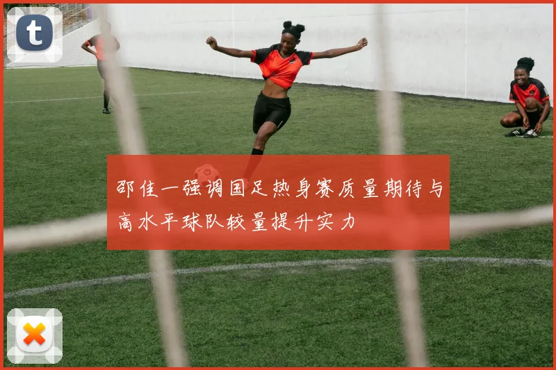 邵佳一强调国足热身赛质量期待与高水平球队较量提升实力