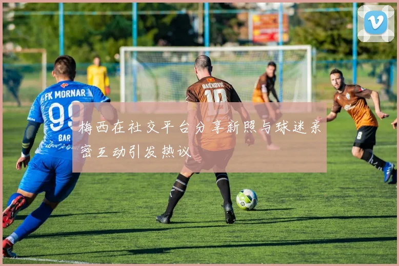 梅西在社交平台分享新照与球迷亲密互动引发热议