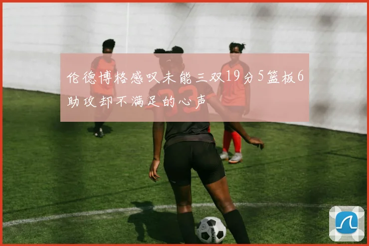 伦德博格感叹未能三双19分5篮板6助攻却不满足的心声