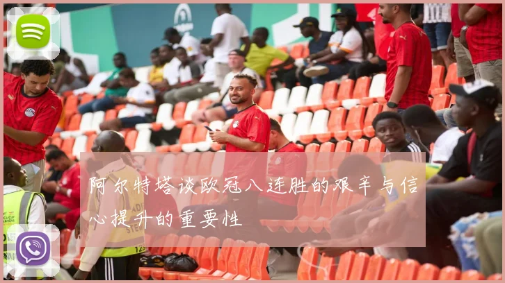 阿尔特塔谈欧冠八连胜的艰辛与信心提升的重要性