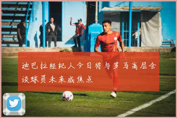 迪巴拉经纪人今日将与罗马高层会谈球员未来成焦点