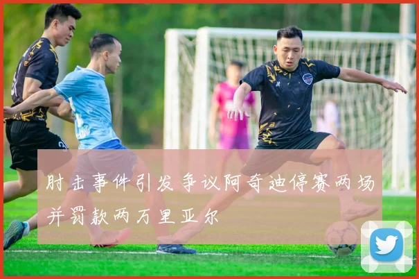 肘击事件引发争议阿奇迪停赛两场并罚款两万里亚尔